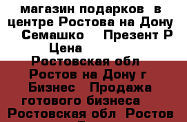 магазин подарков  в центре Ростова-на-Дону    Семашко38  Презент Р   › Цена ­ 2 500 000 - Ростовская обл., Ростов-на-Дону г. Бизнес » Продажа готового бизнеса   . Ростовская обл.,Ростов-на-Дону г.